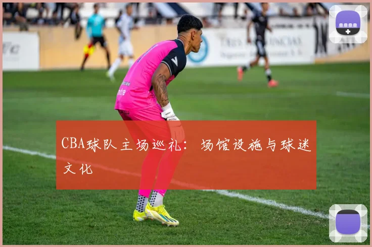 CBA球队主场巡礼:场馆设施与球迷文化