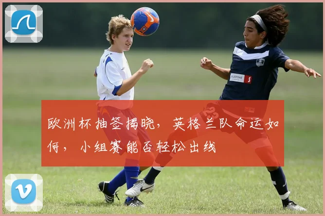 欧洲杯抽签揭晓，英格兰队命运如何，小组赛能否轻松出线