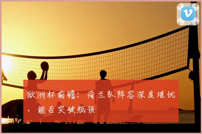 欧洲杯前瞻：荷兰队阵容深度堪忧，能否突破瓶颈