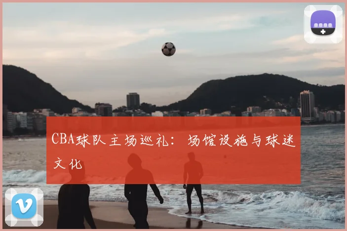 CBA球队主场巡礼：场馆设施与球迷文化