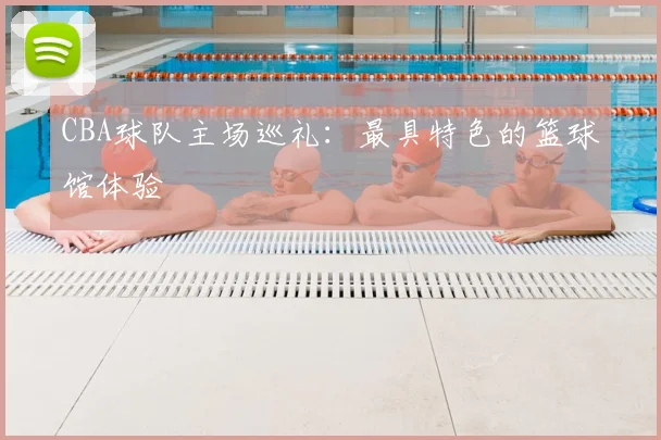 CBA球队主场巡礼：最具特色的篮球馆体验